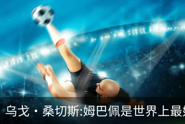 乌戈·桑切斯:姆巴佩是世界上最好的前锋 他需要被呵护保护和宠爱